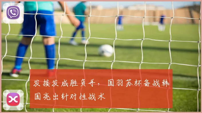 发接发成胜负手，国羽苏杯备战韩国亮出针对性战术