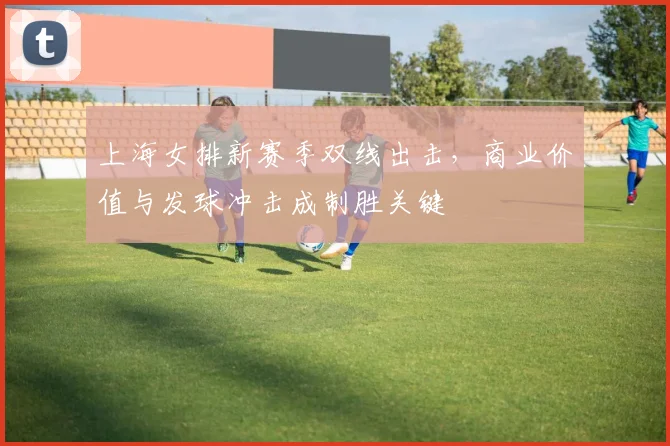 上海女排新赛季双线出击，商业价值与发球冲击成制胜关键