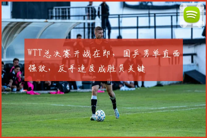 WTT总决赛开战在即，国乒男单直面强敌，反手速度成胜负关键