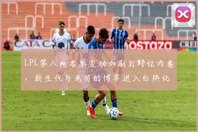 LPL第八轮名单变动加剧打野位内卷，新生代与老将的博弈进入白热化