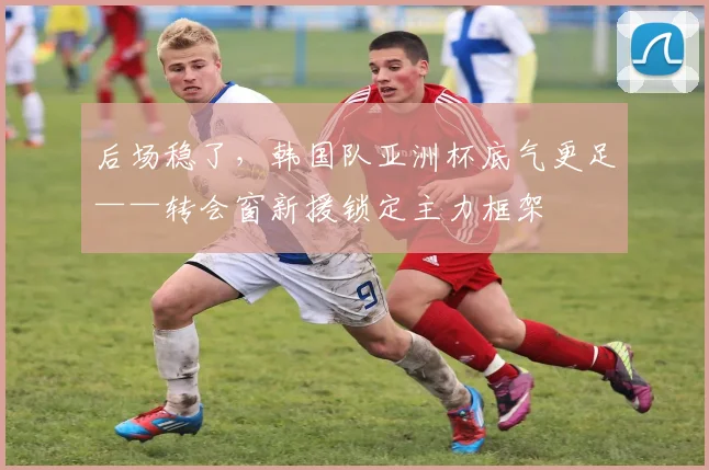 后场稳了，韩国队亚洲杯底气更足——转会窗新援锁定主力框架