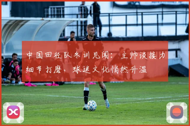 中国田径队冬训见闻：主帅谈接力细节打磨，球迷文化悄然升温