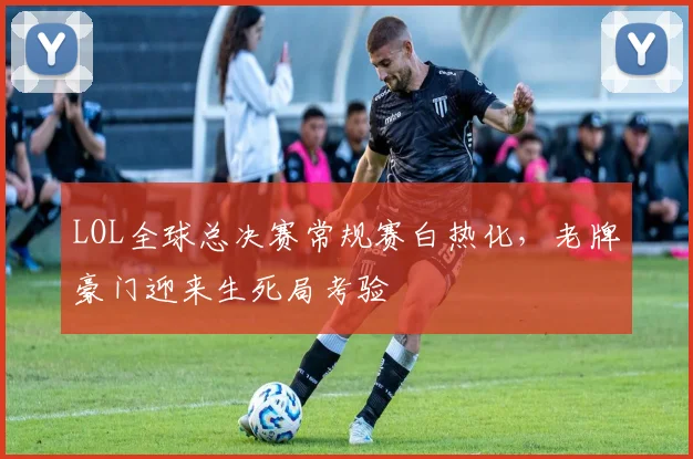 LOL全球总决赛常规赛白热化，老牌豪门迎来生死局考验
