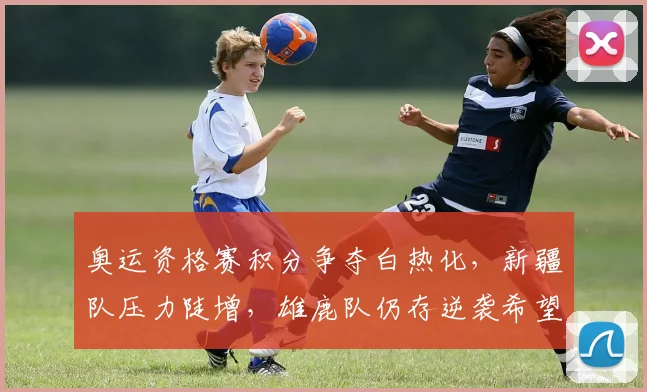 奥运资格赛积分争夺白热化，新疆队压力陡增，雄鹿队仍存逆袭希望