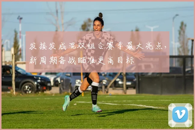 发接发成混双组合赛季最大亮点，新周期备战瞄准更高目标