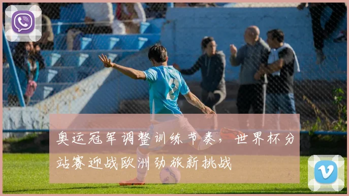 奥运冠军调整训练节奏，世界杯分站赛迎战欧洲劲旅新挑战