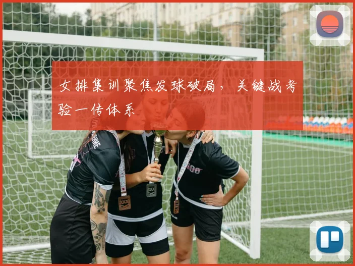 女排集训聚焦发球破局，关键战考验一传体系