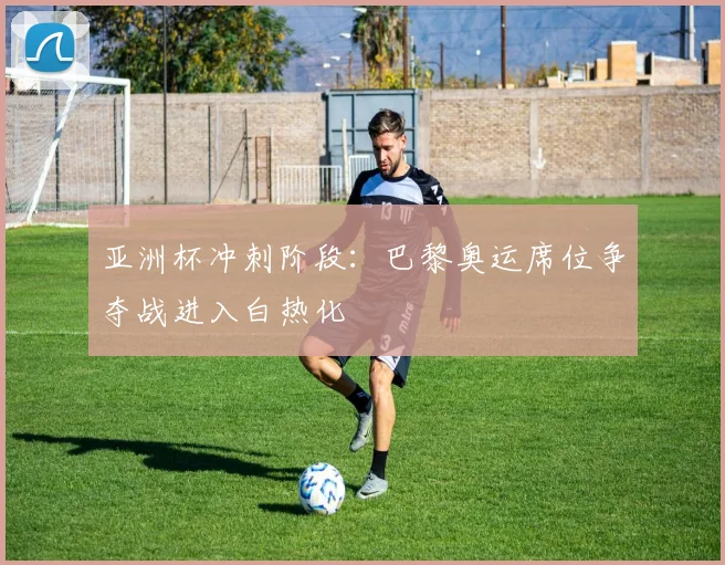 亚洲杯冲刺阶段：巴黎奥运席位争夺战进入白热化