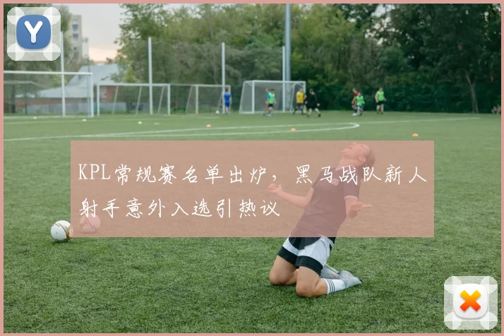 KPL常规赛名单出炉，黑马战队新人射手意外入选引热议
