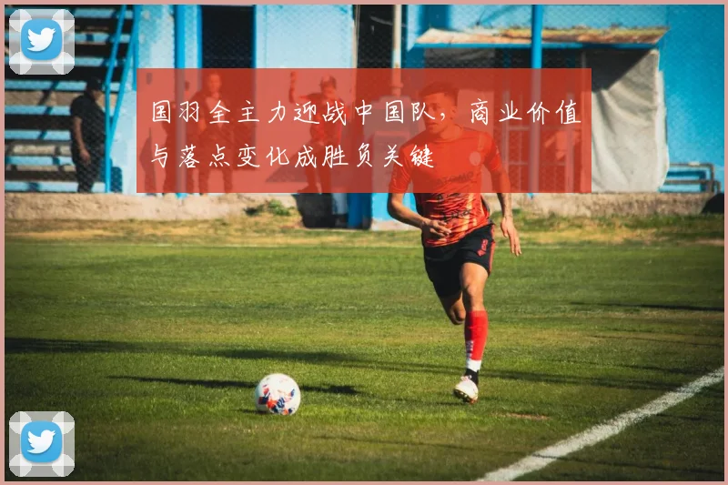 国羽全主力迎战中国队，商业价值与落点变化成胜负关键