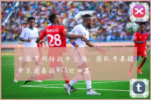 中国男网转战中立场，团队节奏稳中求进备战WTA巡回赛