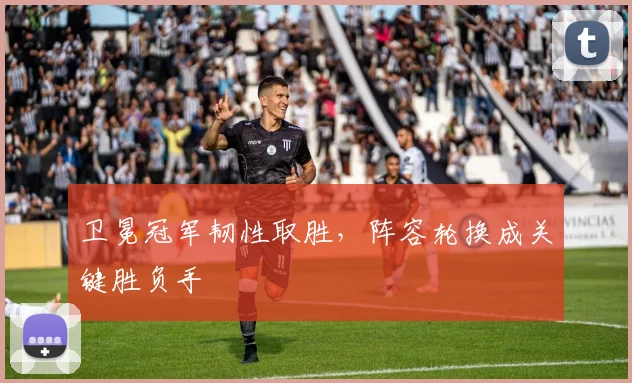 卫冕冠军韧性取胜，阵容轮换成关键胜负手