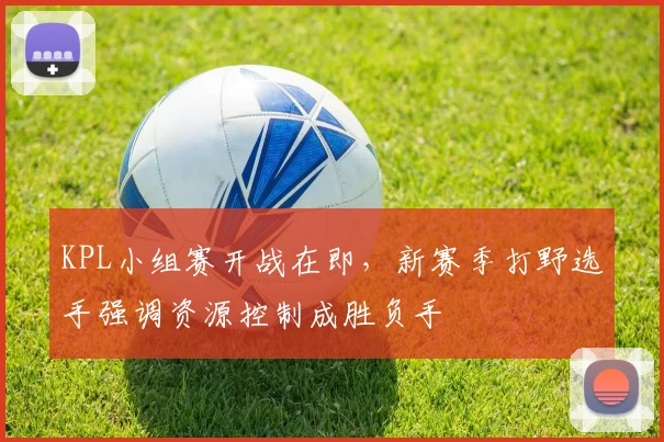 KPL小组赛开战在即，新赛季打野选手强调资源控制成胜负手