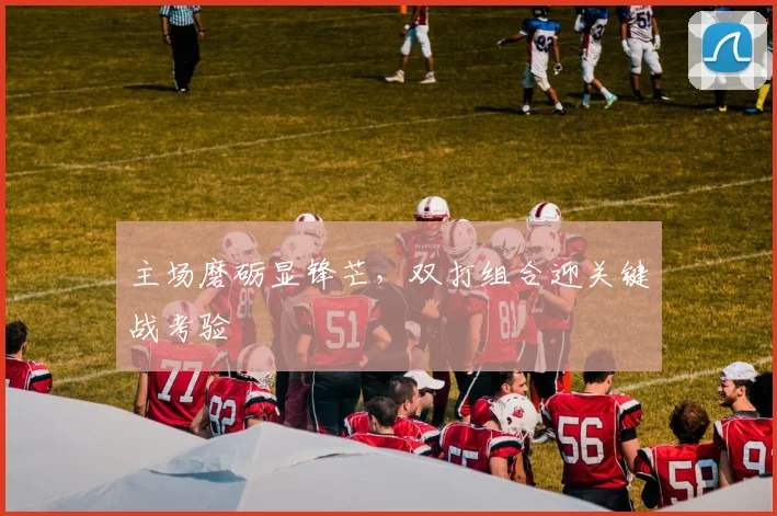主场磨砺显锋芒，双打组合迎关键战考验