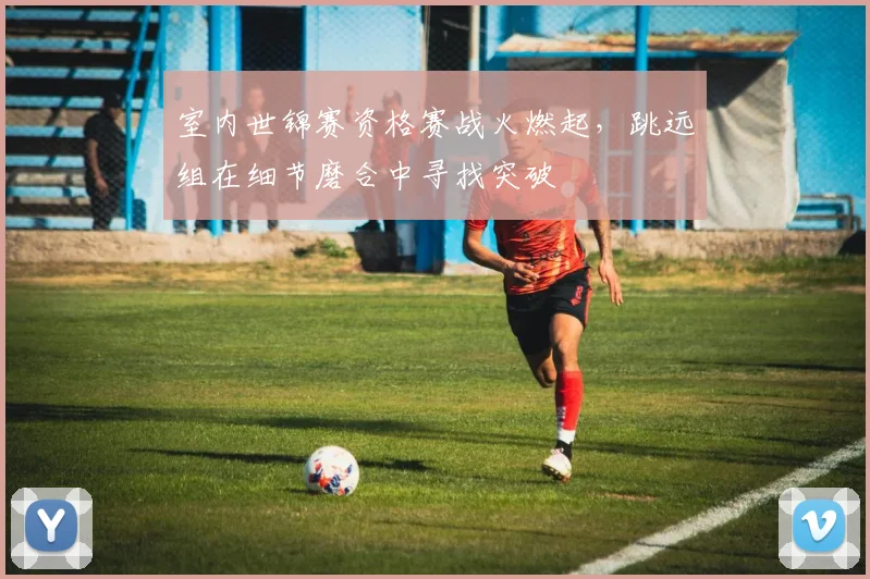 室内世锦赛资格赛战火燃起，跳远组在细节磨合中寻找突破