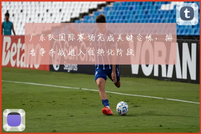 广东队国际赛场完成关键合练，排名争夺战进入白热化阶段