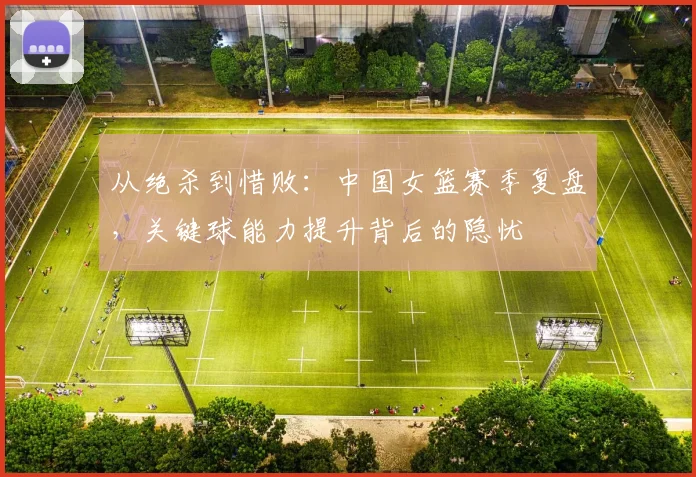 从绝杀到惜败：中国女篮赛季复盘，关键球能力提升背后的隐忧