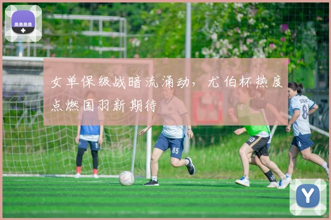 女单保级战暗流涌动，尤伯杯热度点燃国羽新期待