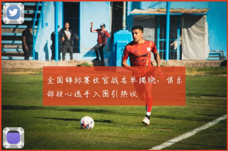 全国锦标赛收官战名单揭晓，俱乐部核心选手入围引热议