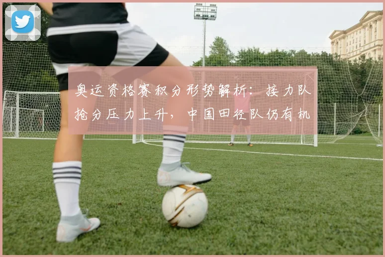 奥运资格赛积分形势解析：接力队抢分压力上升，中国田径队仍有机会