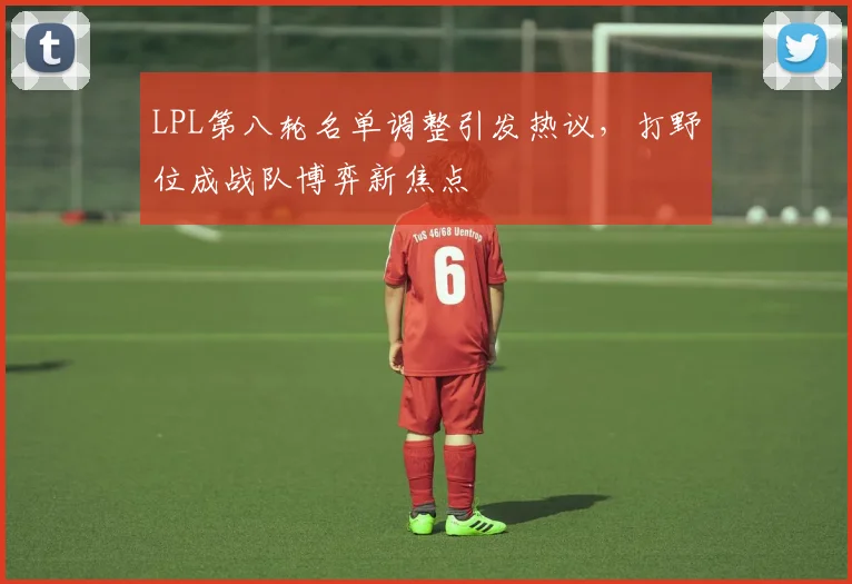 LPL第八轮名单调整引发热议，打野位成战队博弈新焦点