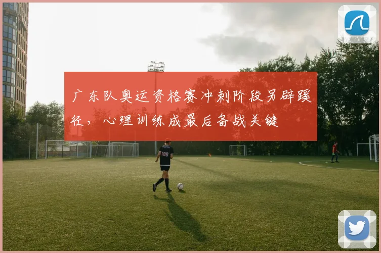 广东队奥运资格赛冲刺阶段另辟蹊径，心理训练成最后备战关键