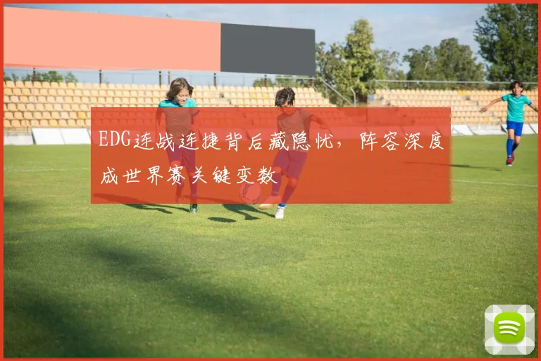 EDG连战连捷背后藏隐忧，阵容深度成世界赛关键变数