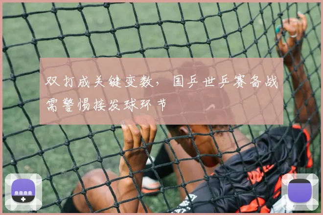 双打成关键变数，国乒世乒赛备战需警惕接发球环节