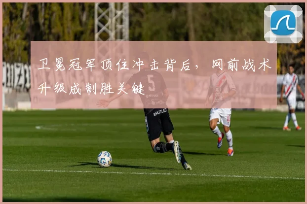 卫冕冠军顶住冲击背后，网前战术升级成制胜关键