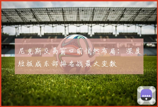 尼克斯交易窗口前悄然布局：深度短板成东部排名战最大变数