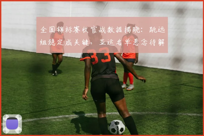 全国锦标赛收官战数据揭晓：跳远组稳定成关键，亚运名单悬念待解