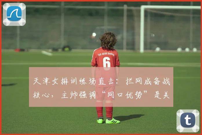 天津女排训练场直击：拦网成备战核心，主帅强调“网口优势”是关键