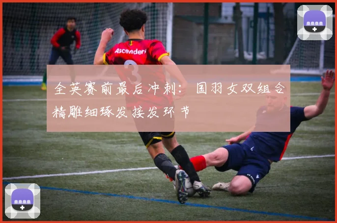 全英赛前最后冲刺：国羽女双组合精雕细琢发接发环节