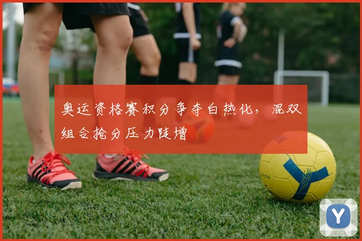 奥运资格赛积分争夺白热化，混双组合抢分压力陡增