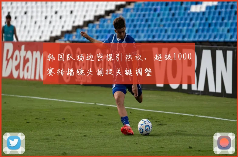 韩国队场边密谋引热议，超级1000赛转播镜头捕捉关键调整
