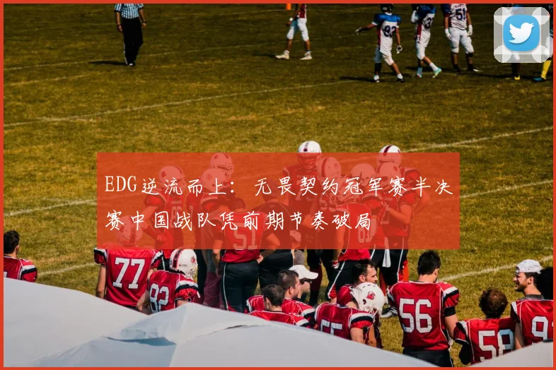 EDG逆流而上：无畏契约冠军赛半决赛中国战队凭前期节奏破局