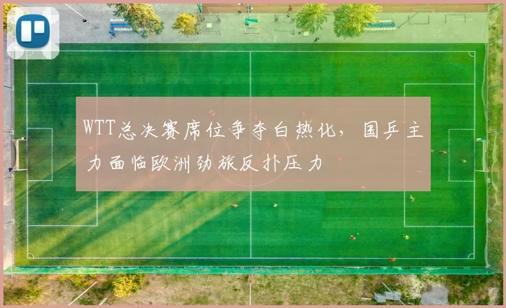 WTT总决赛席位争夺白热化，国乒主力面临欧洲劲旅反扑压力