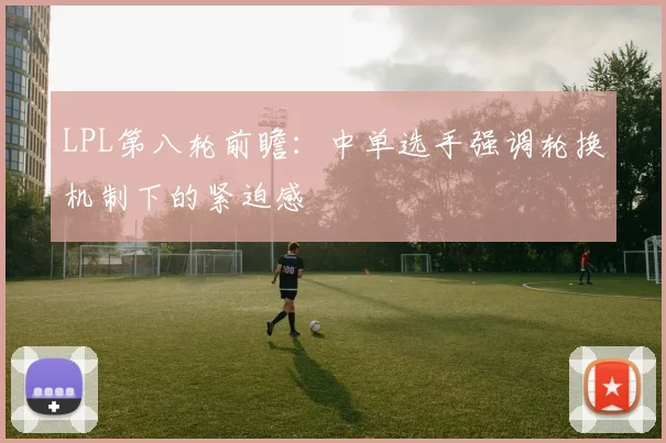 LPL第八轮前瞻：中单选手强调轮换机制下的紧迫感