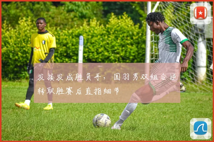发接发成胜负手，国羽男双组合逆转取胜赛后直指细节