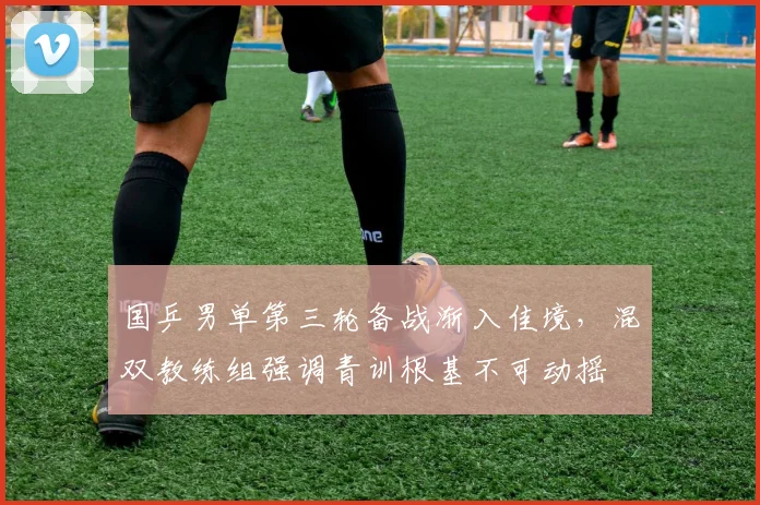 国乒男单第三轮备战渐入佳境，混双教练组强调青训根基不可动摇