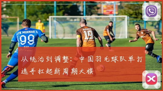 从统治到调整：中国羽毛球队单打选手扛起新周期大旗
