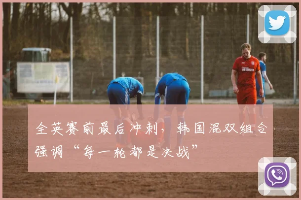 全英赛前最后冲刺，韩国混双组合强调“每一轮都是决战”