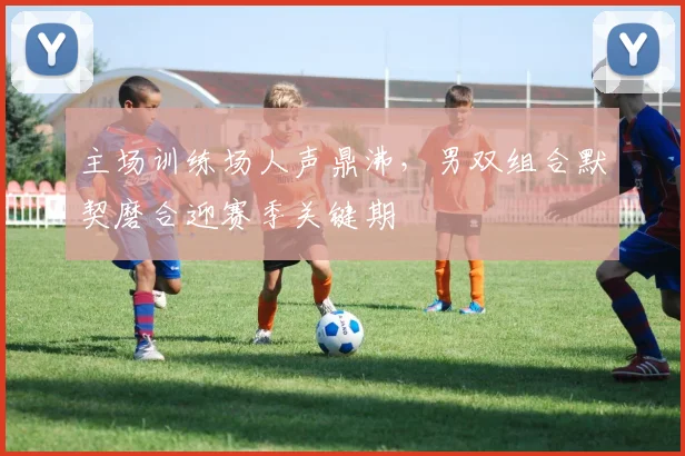 主场训练场人声鼎沸，男双组合默契磨合迎赛季关键期